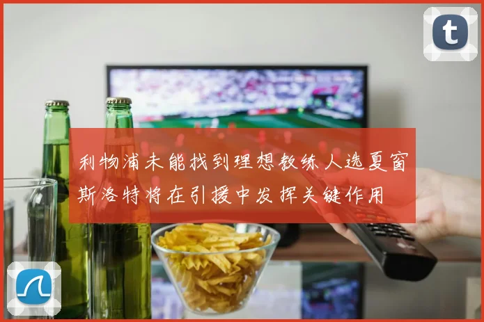 利物浦未能找到理想教练人选夏窗斯洛特将在引援中发挥关键作用