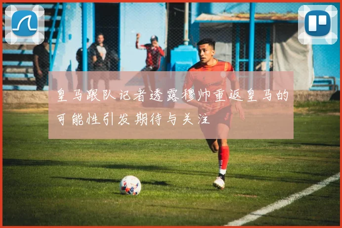 皇马跟队记者透露穆帅重返皇马的可能性引发期待与关注