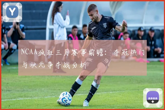 NCAA疯狂三月赛事前瞻:夺冠热门与状元争夺战分析