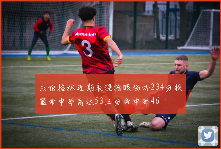 杰伦格林近期表现抢眼场均234分投篮命中率高达53三分命中率46