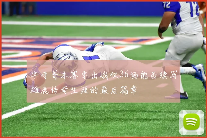字母哥本赛季出战仅36场能否续写雄鹿传奇生涯的最后篇章