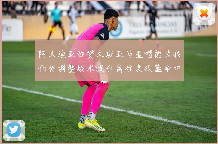 阿夫迪亚称赞文班亚马盖帽能力我们将调整战术提升高难度投篮命中率