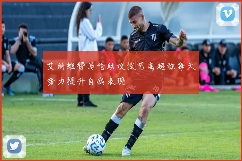 艾纳维赞马伦助攻技艺高超称每天努力提升自我表现