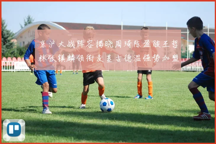 京沪大战阵容揭晓周琦陈盈骏王哲林张镇麟领衔麦基古德温强势加盟