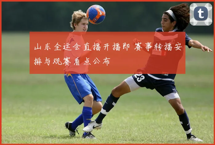 山东全运会直播开播即 赛事转播安排与观赛看点公布