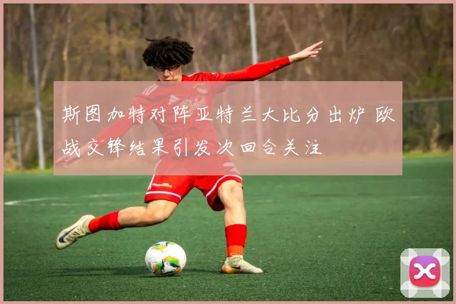 斯图加特对阵亚特兰大比分出炉 欧战交锋结果引发次回合关注