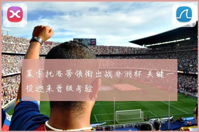 莱索托洛蒂领衔出战非洲杯 关键一役迎来晋级考验