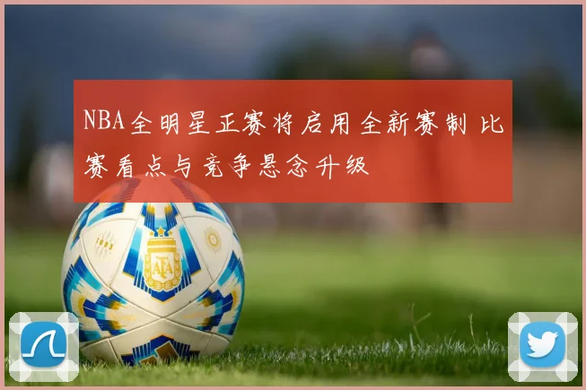 NBA全明星正赛将启用全新赛制 比赛看点与竞争悬念升级