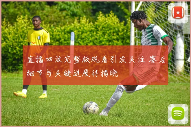 直播回放完整版观看引发关注 赛后细节与关键进展待揭晓