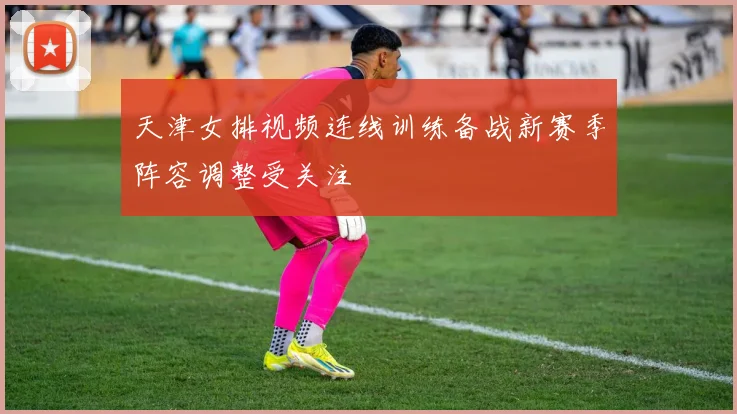 天津女排视频连线训练备战新赛季阵容调整受关注