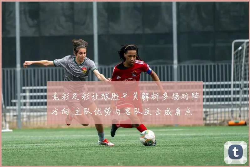 竞彩足彩让球胜平负解析多场对阵方向 主队优势与客队反击成看点