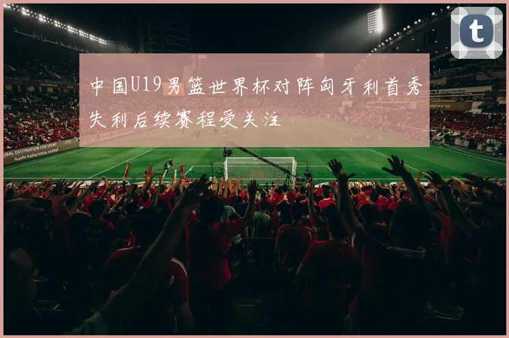 中国U19男篮世界杯对阵匈牙利首秀失利后续赛程受关注