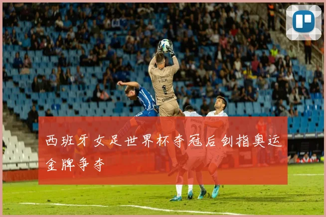 西班牙女足世界杯夺冠后剑指奥运金牌争夺