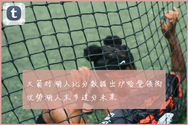 火箭对湖人比分数据出炉哈登领衔攻势湖人末节追分未果