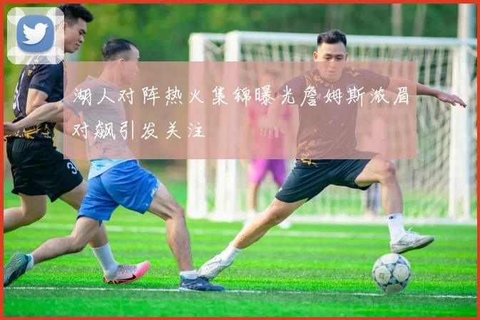 湖人对阵热火集锦曝光詹姆斯浓眉对飙引发关注