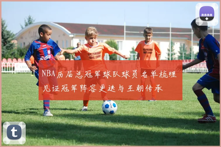 NBA历届总冠军球队球员名单梳理 见证冠军阵容更迭与王朝传承