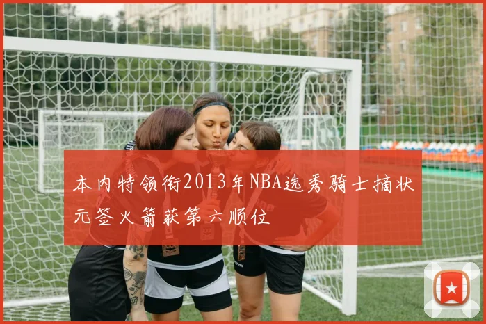 本内特领衔2013年NBA选秀骑士摘状元签火箭获第六顺位