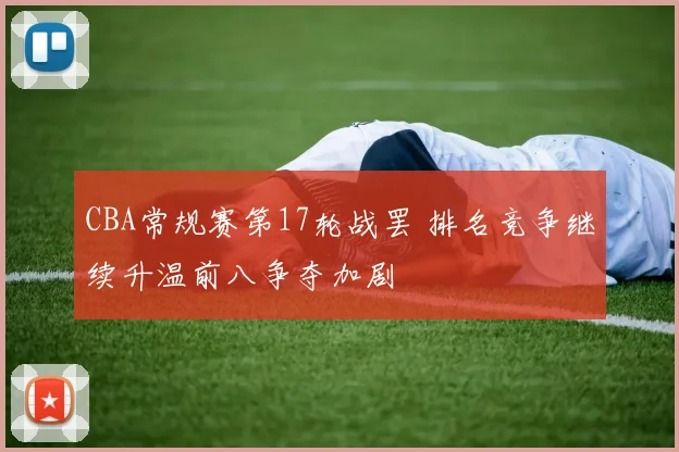 CBA常规赛第17轮战罢 排名竞争继续升温前八争夺加剧