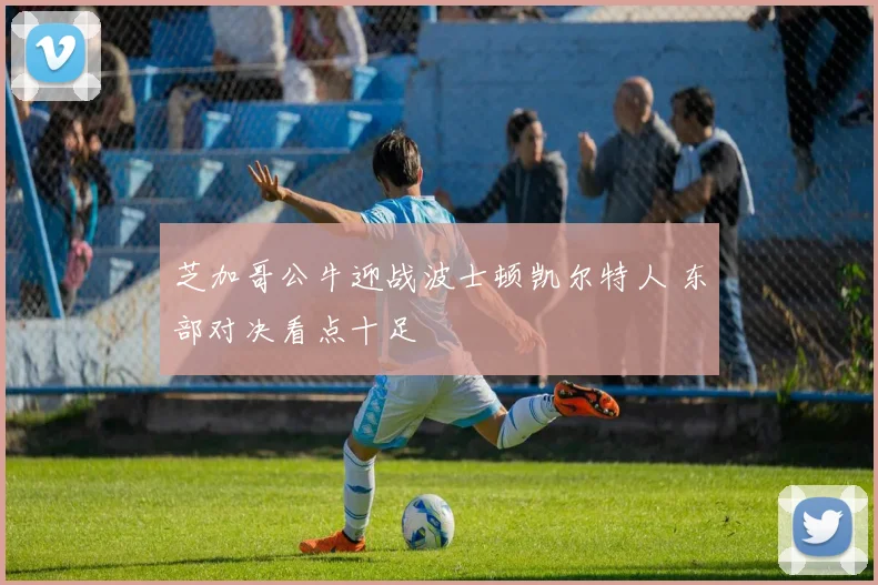 芝加哥公牛迎战波士顿凯尔特人 东部对决看点十足