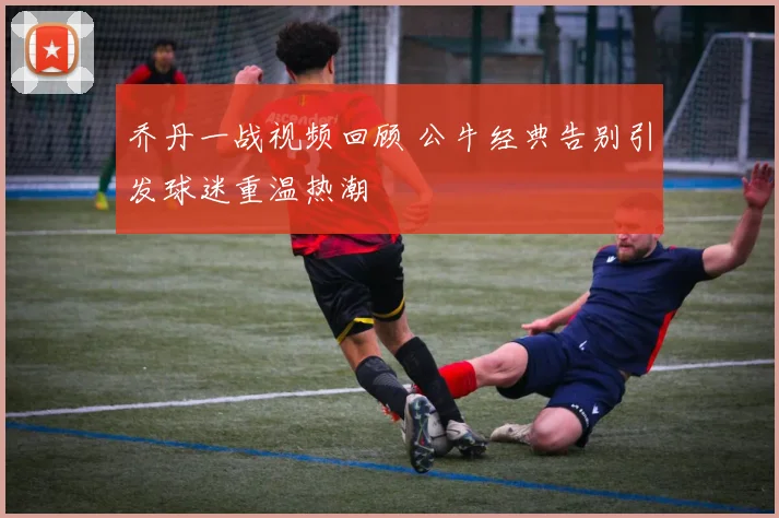 乔丹一战视频回顾 公牛经典告别引发球迷重温热潮