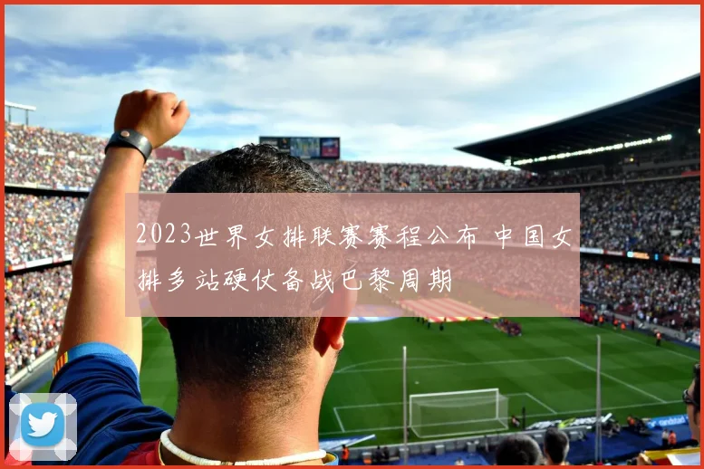 2023世界女排联赛赛程公布 中国女排多站硬仗备战巴黎周期