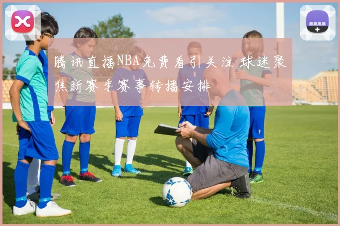 腾讯直播NBA免费看引关注 球迷聚焦新赛季赛事转播安排