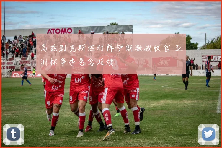 乌兹别克斯坦对阵伊朗激战收官 亚洲杯争夺悬念延续