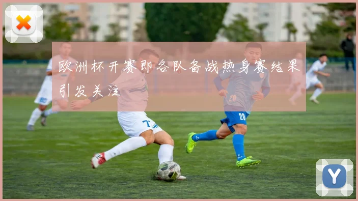 欧洲杯开赛即各队备战热身赛结果引发关注