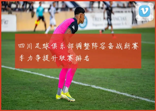 四川足球俱乐部调整阵容备战新赛季力争提升联赛排名