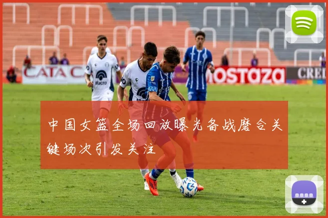 中国女篮全场回放曝光备战磨合关键场次引发关注