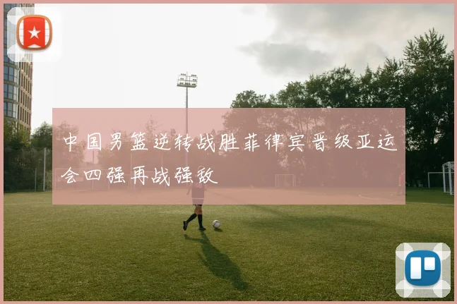 中国男篮逆转战胜菲律宾晋级亚运会四强再战强敌